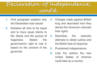 1. First paragraph explains why
the Declaration was issued
2. Declares all men to be equal
and to have equal claims to
life, liberty and the pursuit of
happiness. Stated the
government’s right to rule is
based on the consent of the
governed
3. Charges made against British
king and described how they
denied the American colonists
their rights
4. Describes the colonists
attempts to obtain justice and
the British lack of response
5. Proclaimed independence
6. Lists the actions the new
United States of America
could take as a country
 