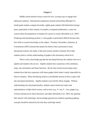 Chapter I

       Middle school teachers always search for new, exciting ways to engage their

adolescent audience. International comparison research showed that although U.S.

fourth-grade students compare favorably, eighth-grade students fall behind their foreign

peers, particularly in their mastery of complex, conceptual mathematics, a cause for

concern about the preparation of students for careers in science (Roschelle et al., 2007).

Producing and interpreting position vs. time graphs is particularly difficult because they

have little to no prior knowledge on the subject. Nicolaou, Nicolaidou, Zacharias, &

Constantinou (2007) claimed that despite the rhetoric that is promoted in many

educational systems, the reality is that most science teachers routinely fail to help

students achieve a better understanding of graphs at the elementary school level.

       There is also a knowledge gap that has developed between the students who are in

algebra and students who are not. Algebra students have experience with coordinates,

slope, rate calculations and linear functions. By the time motion lessons begin many

students have had zero experience with linear graphs which make it nearly impossible for

them to interpret. When introducing motion a considerable amount of time is spent with

rate and speed calculations. Algebra students excel and the others struggle. Without

understanding rate and proportionality, students cannot master key topics and

representations in high school science, such as laws (e.g., F= ma, F = -kx), graphs (e.g.,

of linear and piecewise linear functions), and tables (Roschelle et al., 2007). By sparking

their interest with technology, the knowledge gap between students regarding graphing

concepts should be reduced by the time they reach high school.
 