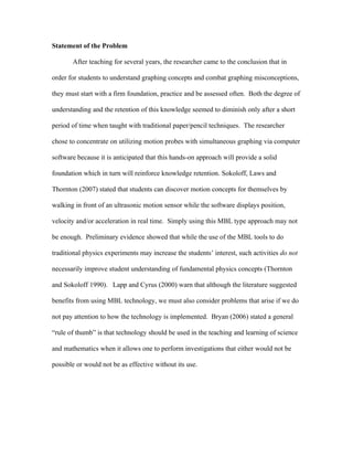 Statement of the Problem

       After teaching for several years, the researcher came to the conclusion that in

order for students to understand graphing concepts and combat graphing misconceptions,

they must start with a firm foundation, practice and be assessed often. Both the degree of

understanding and the retention of this knowledge seemed to diminish only after a short

period of time when taught with traditional paper/pencil techniques. The researcher

chose to concentrate on utilizing motion probes with simultaneous graphing via computer

software because it is anticipated that this hands-on approach will provide a solid

foundation which in turn will reinforce knowledge retention. Sokoloff, Laws and

Thornton (2007) stated that students can discover motion concepts for themselves by

walking in front of an ultrasonic motion sensor while the software displays position,

velocity and/or acceleration in real time. Simply using this MBL type approach may not

be enough. Preliminary evidence showed that while the use of the MBL tools to do

traditional physics experiments may increase the students’ interest, such activities do not

necessarily improve student understanding of fundamental physics concepts (Thornton

and Sokoloff 1990). Lapp and Cyrus (2000) warn that although the literature suggested

benefits from using MBL technology, we must also consider problems that arise if we do

not pay attention to how the technology is implemented. Bryan (2006) stated a general

“rule of thumb” is that technology should be used in the teaching and learning of science

and mathematics when it allows one to perform investigations that either would not be

possible or would not be as effective without its use.
 