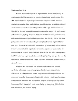 Background and Need

       Much of the research suggested an improvement in student understanding of

graphing using the MBL approach; yet warn how the technique is implemented. The

MBL approach refers to any technique that connects a physical event to immediate

graphic representation. Some studies indicate that without proper precautions, technology

can become an obstacle to understanding (Bohren, 1988; Lapp, 1997; Nachmias and

Linn, 1987). Beichner compared how a motion reanimation (video) with “real” motion

and simultaneous graphing. Beichner (1990) stated that Brasell (1987) and others have

demonstrated the superiority of microcomputer-based labs, this may indicate that visual

juxtaposition is not the relevant variable producing the educational impact of the real-

time MBL. Bernard (2003) reluctantly suggested that technology leads to better learning.

Bernard advocated that it is important to focus on the cognitive aspects as well as the

technical aspects. Although many researchers could not find conclusive evidence to say

that MBL techniques improve student understanding of graphing concepts, the researcher

believed that most would agree that it does. This study attempted to show that the MBL

approach works.

       This study will also bring to light the general need for students to utilize

developing technologies which in turn prepares them for future uncreated jobs.

Roschelle, et al. (2000) stated that schools today face ever-increasing demands in their

attempts to ensure that students are well equipped to enter the workforce and navigate a

complex world. Roschelle, et al. indicated that computer technology can help support

learning, and that it is especially useful in developing the higher-order skills of critical

thinking, analysis, and scientific inquiry.
 