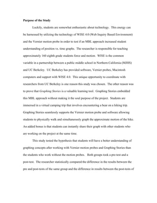 Purpose of the Study

       Luckily, students are somewhat enthusiastic about technology. This energy can

be harnessed by utilizing the technology of WISE 4.0 (Web Inquiry Based Environment)

and the Vernier motion probe in order to test if an MBL approach increased student

understanding of position vs. time graphs. The researcher is responsible for teaching

approximately 160 eighth grade students force and motion. WISE is the common

variable in a partnership between a public middle school in Northern California (MJHS)

and UC Berkeley. UC Berkeley has provided software, Vernier probes, Macintosh

computers and support with WISE 4.0. This unique opportunity to coordinate with

researchers from UC Berkeley is one reason this study was chosen. The other reason was

to prove that Graphing Stories is a valuable learning tool. Graphing Stories embedded

this MBL approach without making it the soul purpose of the project. Students are

immersed in a virtual camping trip that involves encountering a bear on a hiking trip.

Graphing Stories seamlessly supports the Vernier motion probe and software allowing

students to physically walk and simultaneously graph the approximate motion of the hike.

An added bonus is that students can instantly share their graph with other students who

are working on the project at the same time.

       This study tested the hypothesis that students will have a better understanding of

graphing concepts after working with Vernier motion probes and Graphing Stories than

the students who work without the motion probes. Both groups took a pre-test and a

post-test. The researcher statistically compared the difference in the results between the

pre and post-tests of the same group and the difference in results between the post-tests of
 