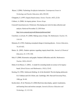 Bryan, J. (2006). Technology for physics instruction. Contemporary Issues in

       Technology and Teacher Education, 6(2), 230-245.

Chiappetta, E. (1997). Inquiry-based science. Science Teacher, 64(7), 22-26.

Colburn, A. (2000). An inquiry primer. Science Scope.

Concord Consortium.(n.d.). Probeware: Developing new tools for data collection and

       analysis. Retrieved November 23, 2010 from

       http://www.concord.org/work/themes/probeware.html

Crawford, A. & Scott, W. (2000). Making sense of slope. The Mathematics Teacher, 93,

       114-118.

Dykastra, D. (1992). Studying conceptual change in learning physics. Science Education,

       76, 615-652.

Deters, K. (2005). Student opinions regarding inquiry-based labs, Journal of Chemical

       Education, 82, 1178-1180.

Hale, P. (2000). Kinematics and graphs: Students' difficulties and cbls. Mathematics

       Teacher, 93(5), 414-417.

Huber, R. & Moore, C. (2001). A model for extending hands-on science to be inquiry-

       based. School Science and Mathematics, 101(1), 32-42.

Keating, D. (1990). Adolescent thinking. In At the threshold: The developing adolescent.

       S.S. Feldman and G.R. Elliott, eds. Cambridge, MA: Harvard University Press,

       1990, pp. 54–89.

Kozhevnikov, M. & Thornton, R. (2006) Real-time data display, spatial visualization,

       and learning force and motion concepts. Journal of Science Education and

       Technology, 15, 113-134.
 