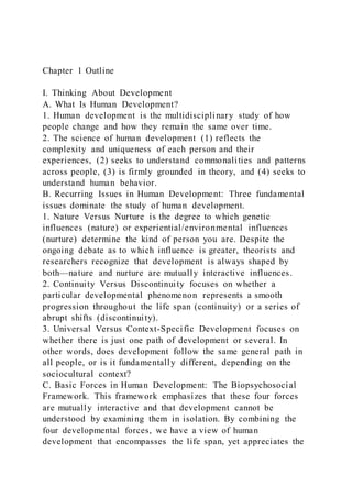 Chapter 1 Outline
I. Thinking About Development
A. What Is Human Development?
1. Human development is the multidisciplinary study of how
people change and how they remain the same over time.
2. The science of human development (1) reflects the
complexity and uniqueness of each person and their
experiences, (2) seeks to understand commonalities and patterns
across people, (3) is firmly grounded in theory, and (4) seeks to
understand human behavior.
B. Recurring Issues in Human Development: Three fundamental
issues dominate the study of human development.
1. Nature Versus Nurture is the degree to which genetic
influences (nature) or experiential/environmental influences
(nurture) determine the kind of person you are. Despite the
ongoing debate as to which influence is greater, theorists and
researchers recognize that development is always shaped by
both—nature and nurture are mutually interactive influences.
2. Continuity Versus Discontinuity focuses on whether a
particular developmental phenomenon represents a smooth
progression throughout the life span (continuity) or a series of
abrupt shifts (discontinuity).
3. Universal Versus Context-Specific Development focuses on
whether there is just one path of development or several. In
other words, does development follow the same general path in
all people, or is it fundamentally different, depending on the
sociocultural context?
C. Basic Forces in Human Development: The Biopsychosocial
Framework. This framework emphasizes that these four forces
are mutually interactive and that development cannot be
understood by examining them in isolation. By combining the
four developmental forces, we have a view of human
development that encompasses the life span, yet appreciates the
 