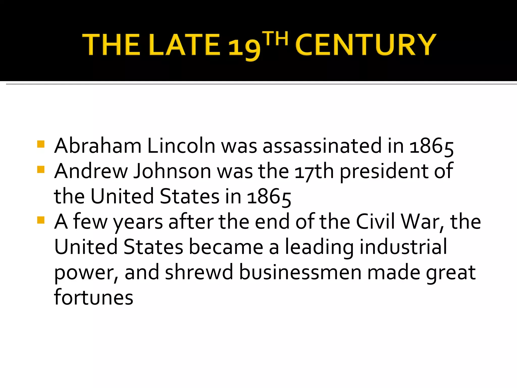 Abraham Lincoln was assassinated in 1865 Andrew Johnson was the 17th president of the United States in 1865  A few years after the end of the Civil War, the United States became a leading industrial power, and shrewd businessmen made great fortunes  