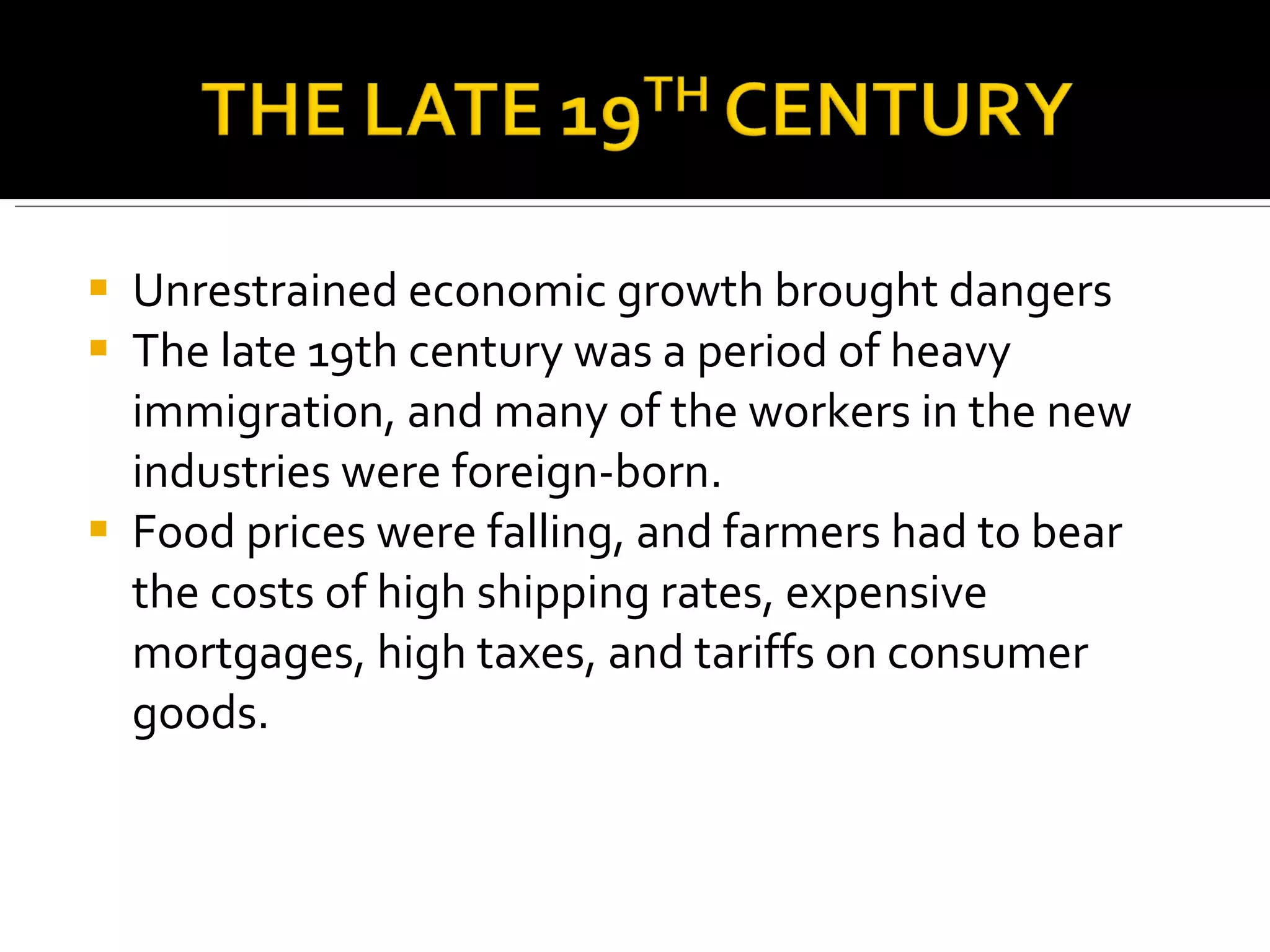 Unrestrained economic growth brought dangers The late 19th century was a period of heavy immigration, and many of the workers in the new industries were foreign-born.  Food prices were falling, and farmers had to bear the costs of high shipping rates, expensive mortgages, high taxes, and tariffs on consumer goods.  