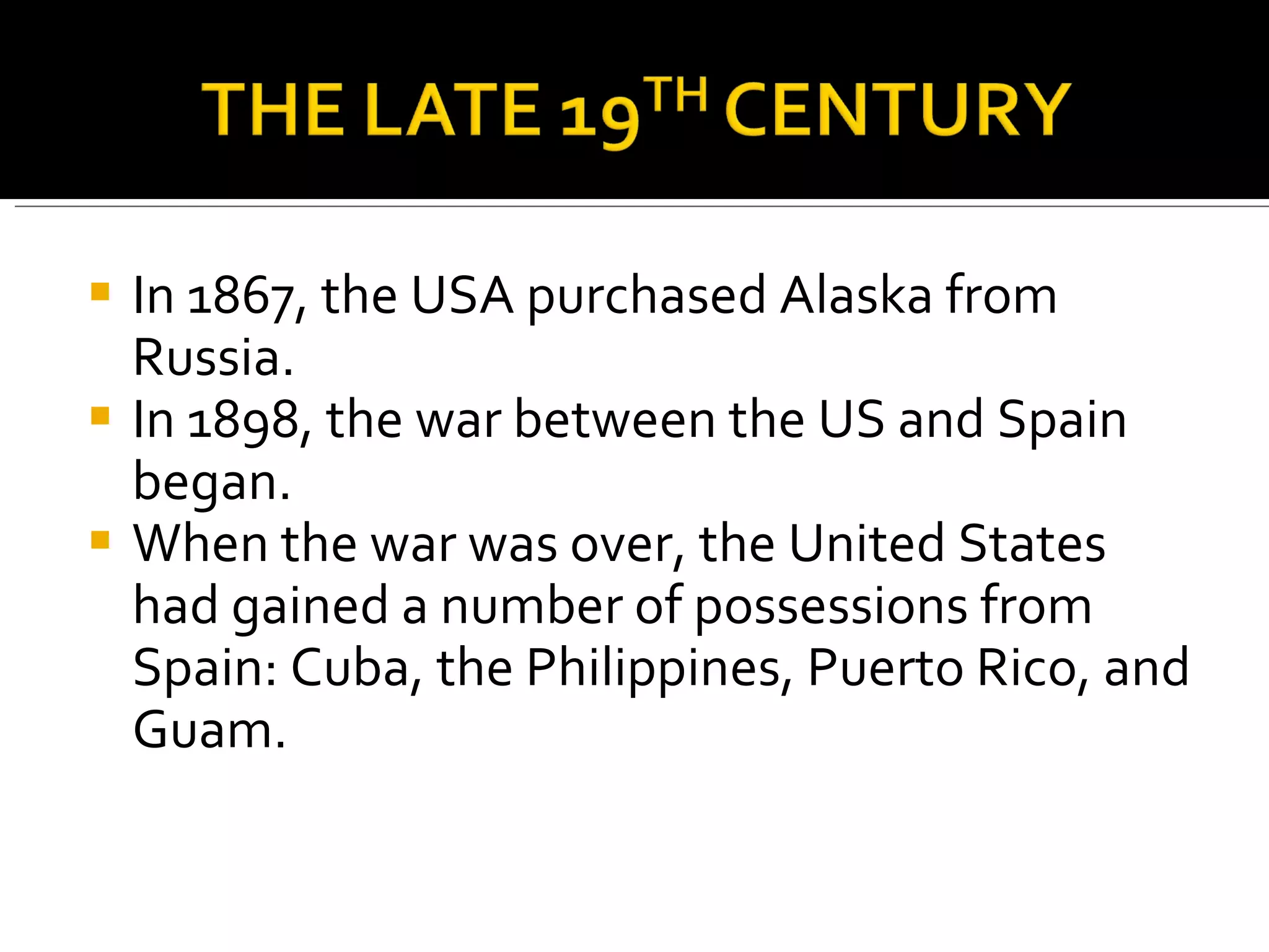 In 1867, the USA purchased Alaska from Russia. In 1898, the war between the US and Spain began. When the war was over, the United States had gained a number of possessions from Spain: Cuba, the Philippines, Puerto Rico, and Guam.  