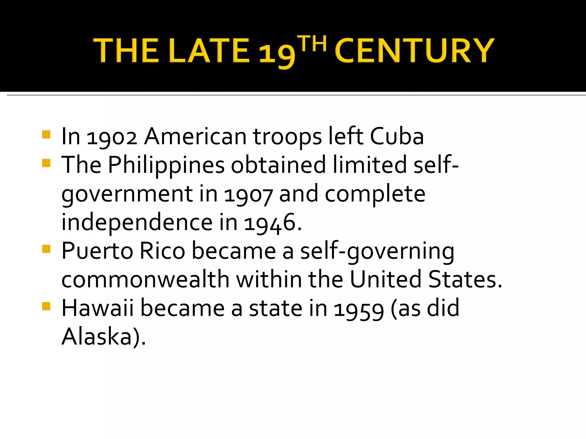 In 1902 American troops left Cuba  The Philippines obtained limited self-government in 1907 and complete independence in 1946.  Puerto Rico became a self-governing commonwealth within the United States. Hawaii became a state in 1959 (as did Alaska).  
