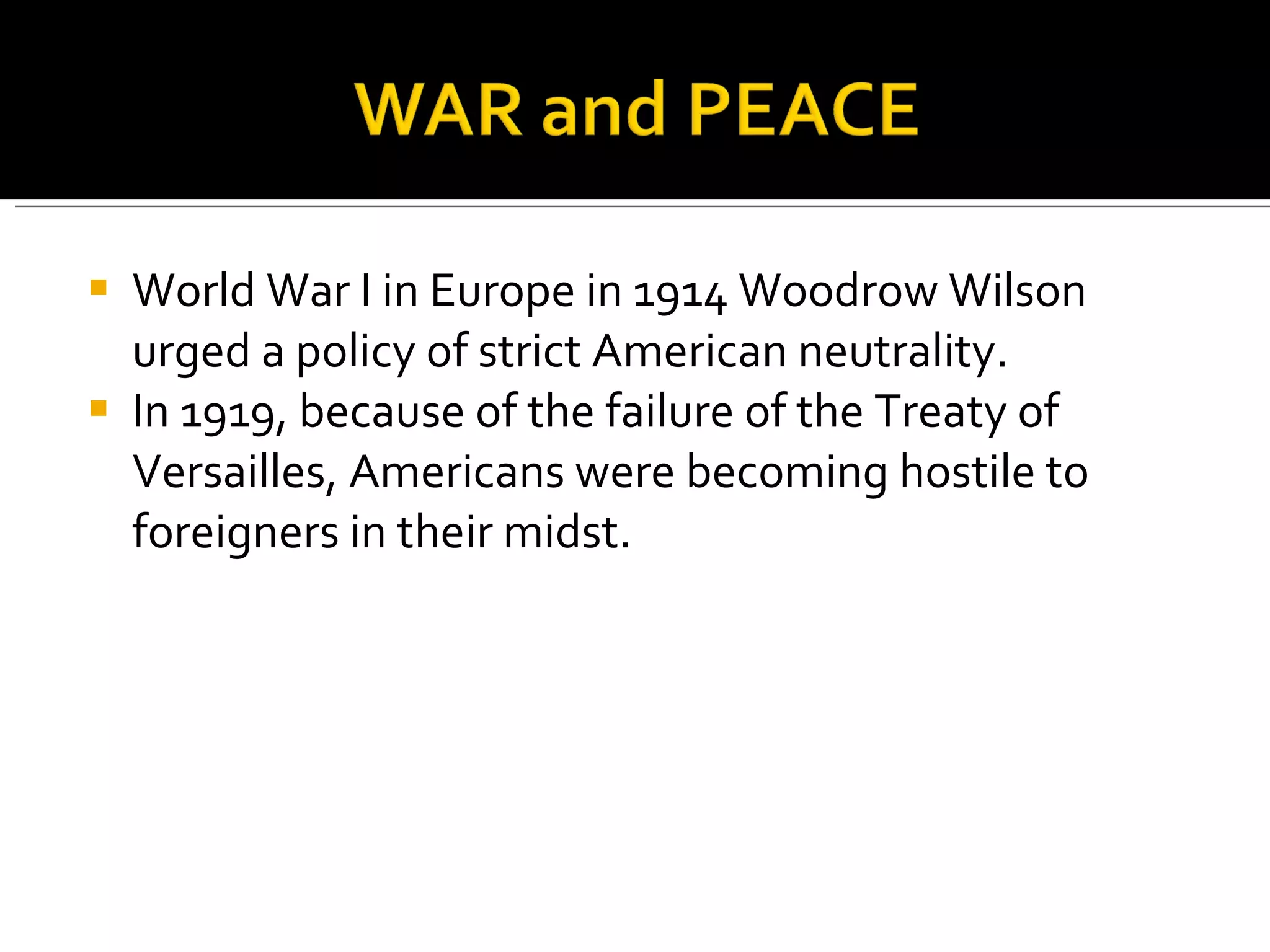 World War I in Europe in 1914 Woodrow Wilson urged a policy of strict American neutrality.  In 1919, because of the failure of the Treaty of Versailles, Americans were becoming hostile to foreigners in their midst.  