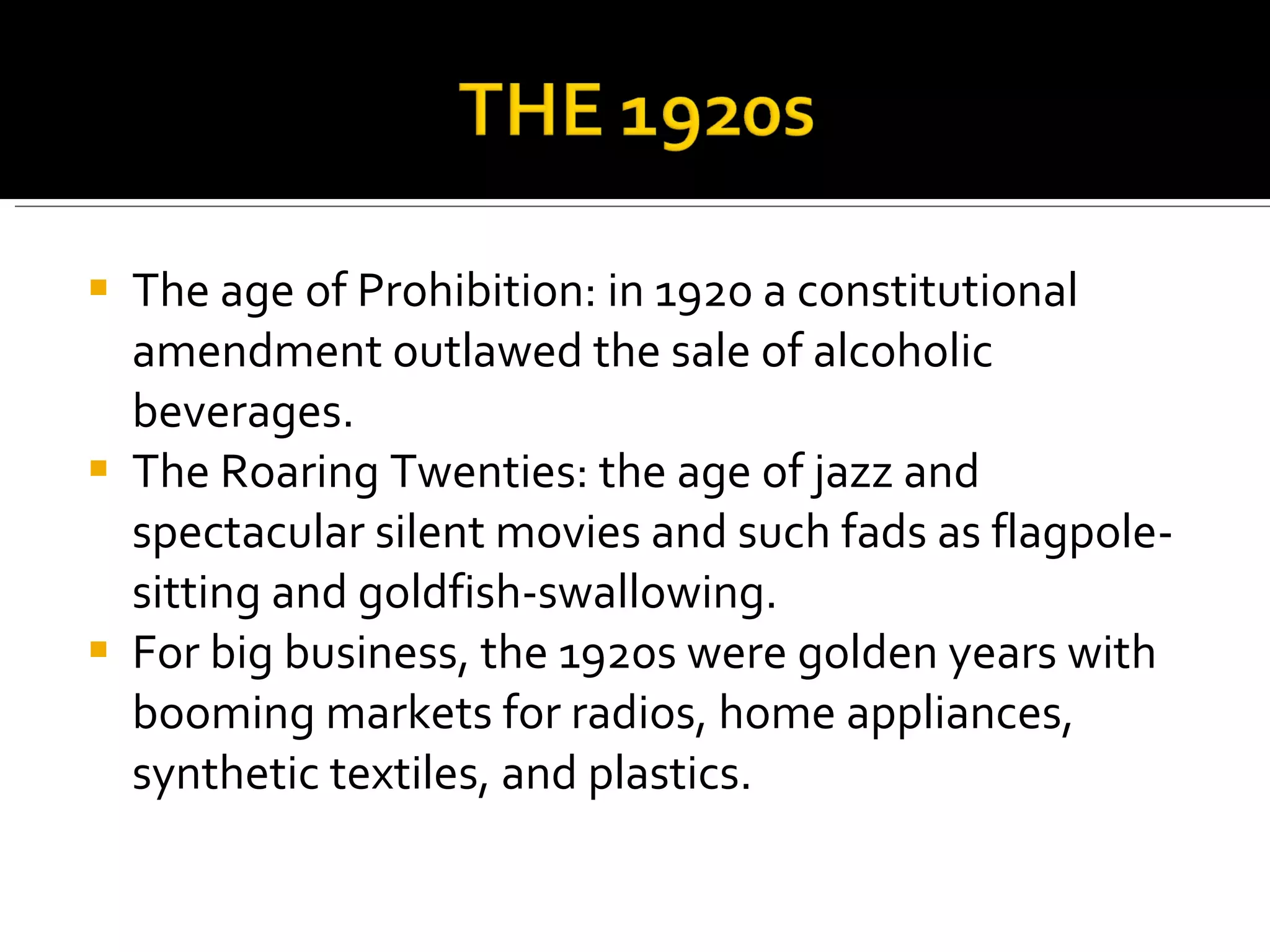 The age of Prohibition: in 1920 a constitutional amendment outlawed the sale of alcoholic beverages. The Roaring Twenties: the age of jazz and spectacular silent movies and such fads as flagpole-sitting and goldfish-swallowing. For big business, the 1920s were golden years with booming markets for radios, home appliances, synthetic textiles, and plastics.  