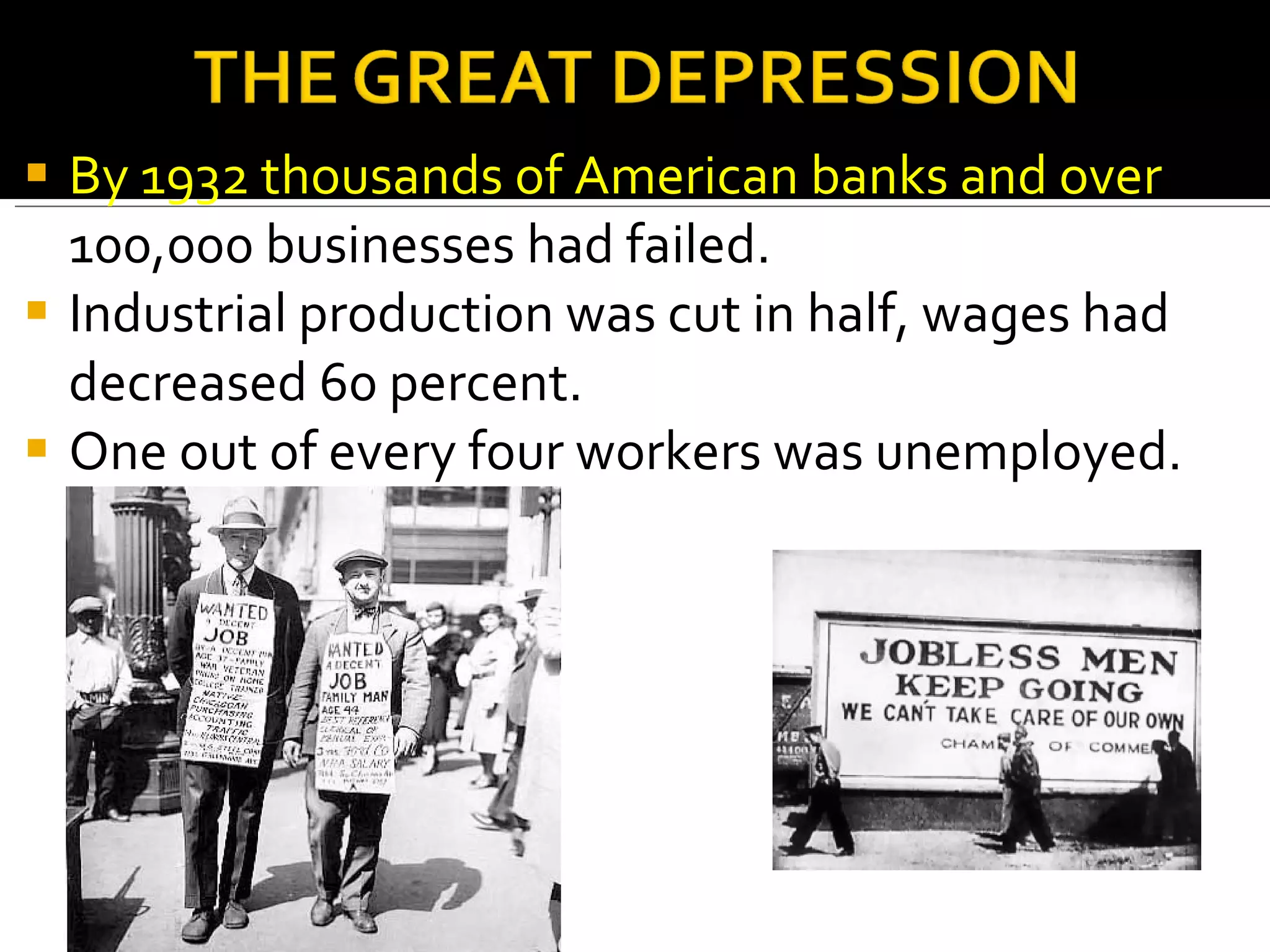 By 1932 thousands of American banks and over  100,000 businesses had failed. Industrial production was cut in half, wages had decreased 60 percent.  One out of every four workers was unemployed.  
