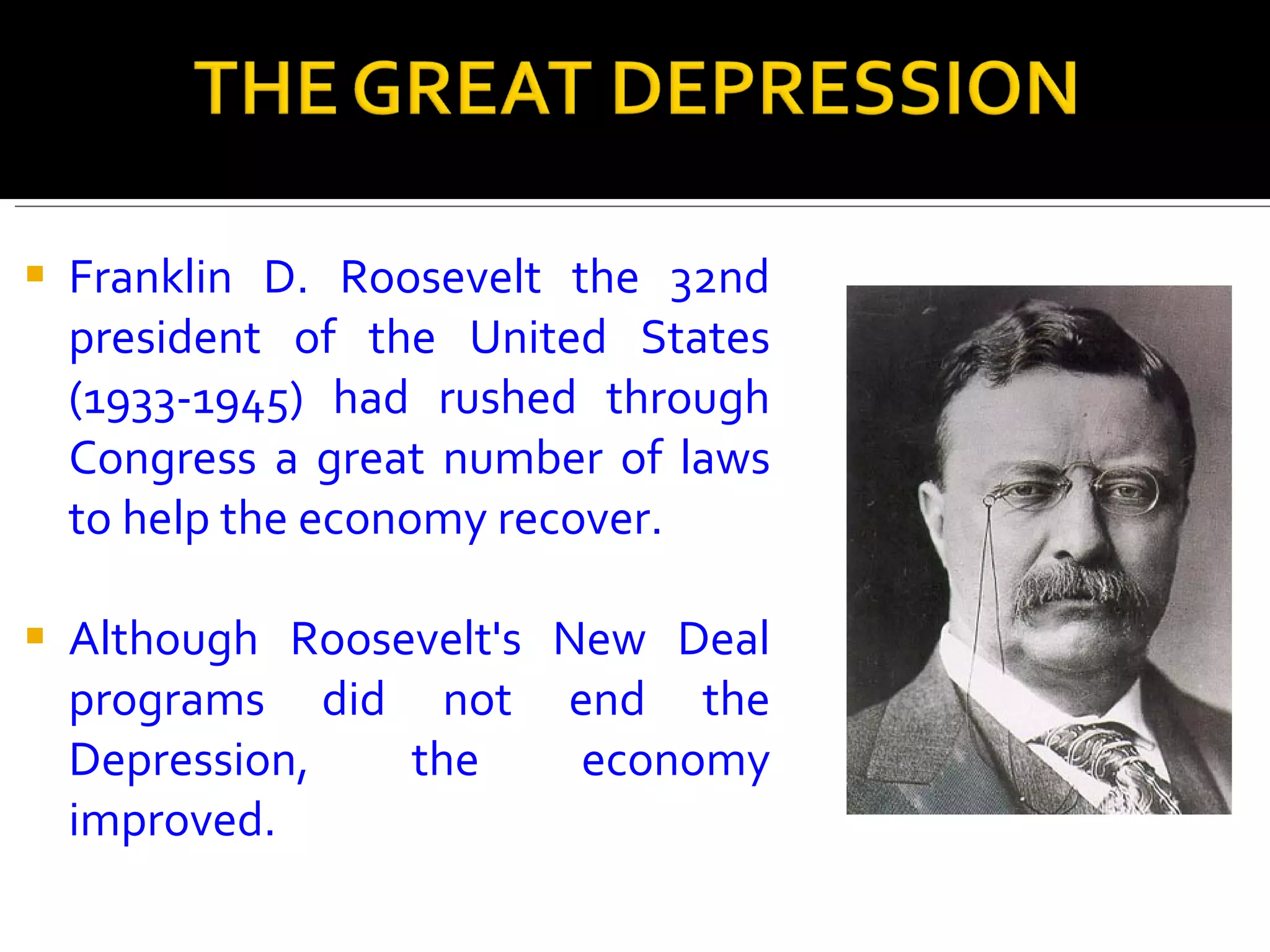 Franklin D. Roosevelt the 32nd president of the United States (1933-1945) had rushed through Congress a great number of laws to help the economy recover.  Although Roosevelt's New Deal programs did not end the Depression, the economy improved.  