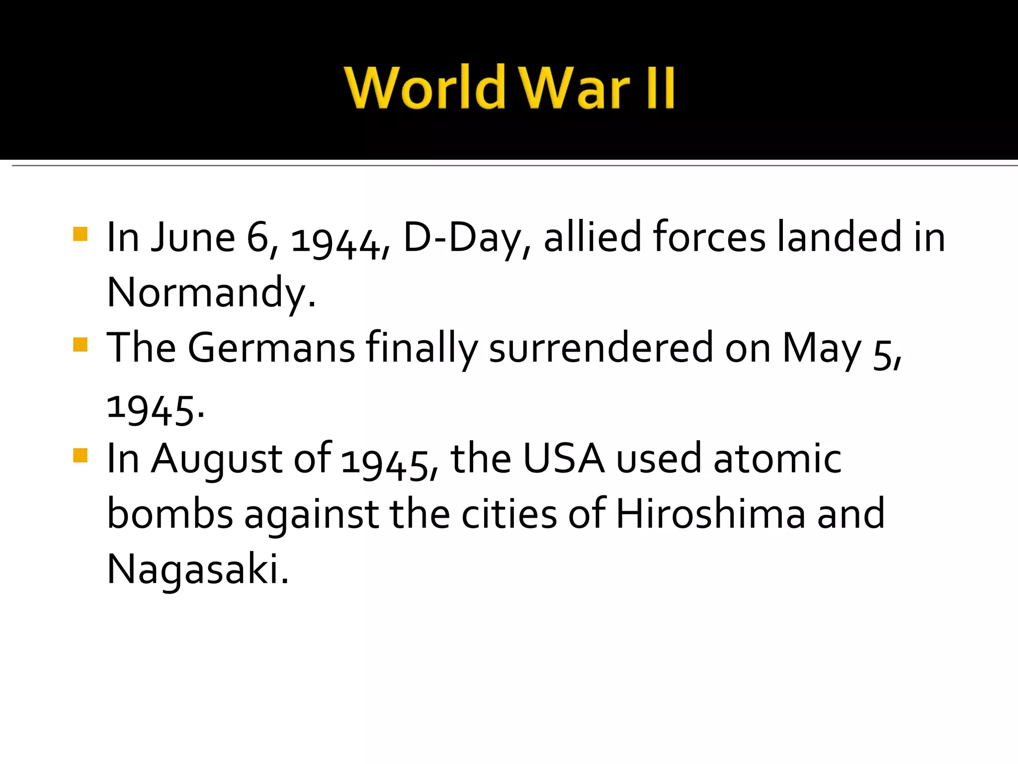 In June 6, 1944, D-Day, allied forces landed in Normandy.  The Germans finally surrendered on May 5, 1945. In August of 1945, the USA used atomic bombs against the cities of Hiroshima and Nagasaki.  