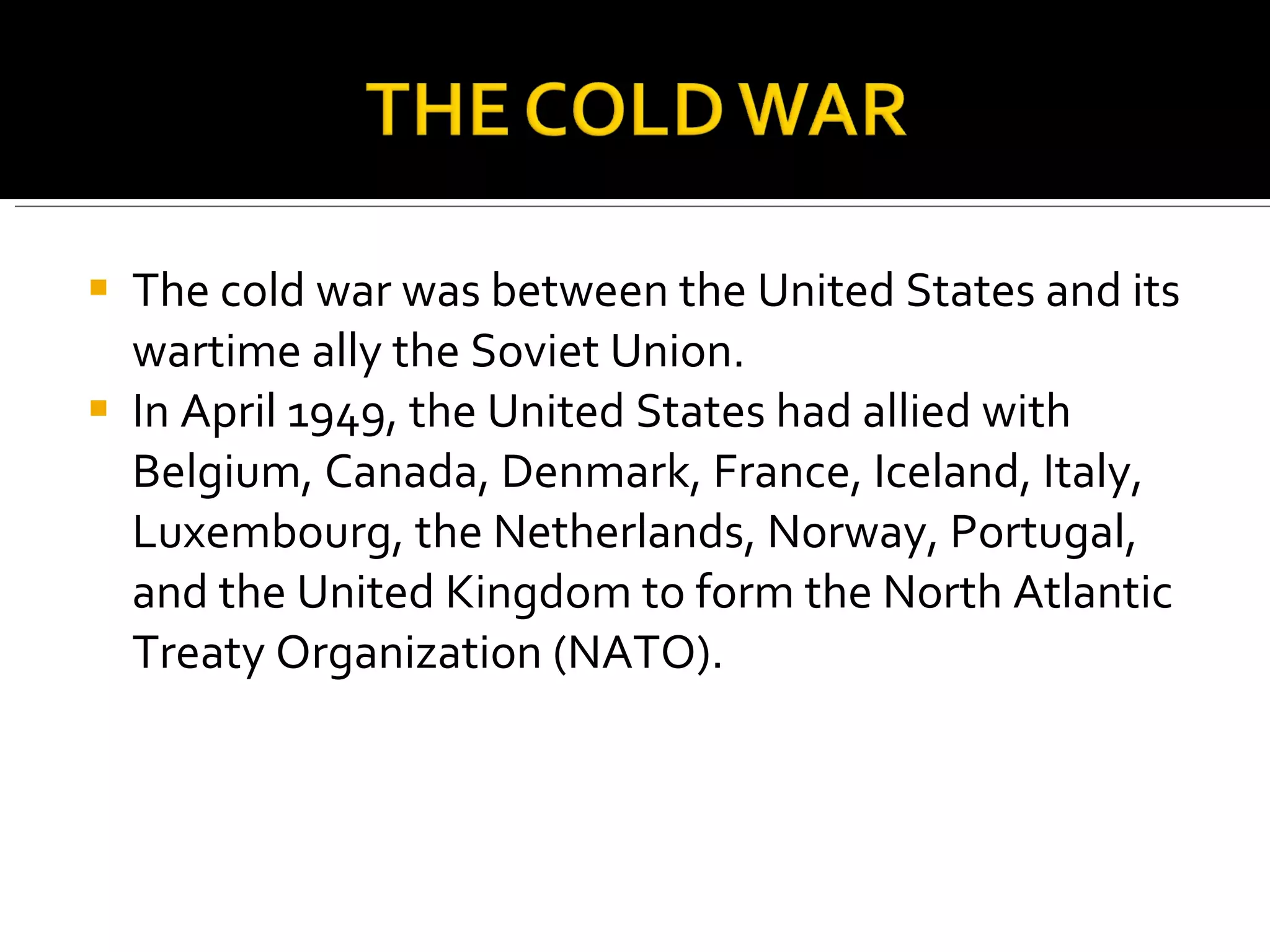 The cold war was between the United States and its wartime ally the Soviet Union. In April 1949, the United States had allied with Belgium, Canada, Denmark, France, Iceland, Italy, Luxembourg, the Netherlands, Norway, Portugal, and the United Kingdom to form the North Atlantic Treaty Organization (NATO).  