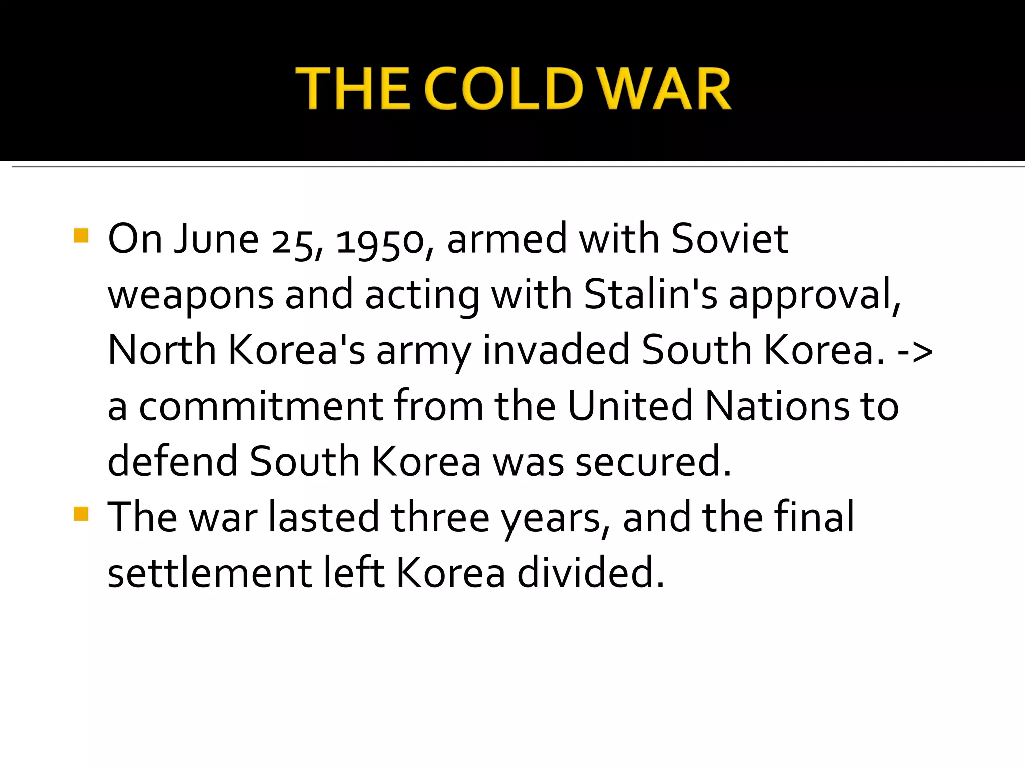 On June 25, 1950, armed with Soviet weapons and acting with Stalin's approval, North Korea's army invaded South Korea. -> a commitment from the United Nations to defend South Korea was secured. The war lasted three years, and the final settlement left Korea divided.  