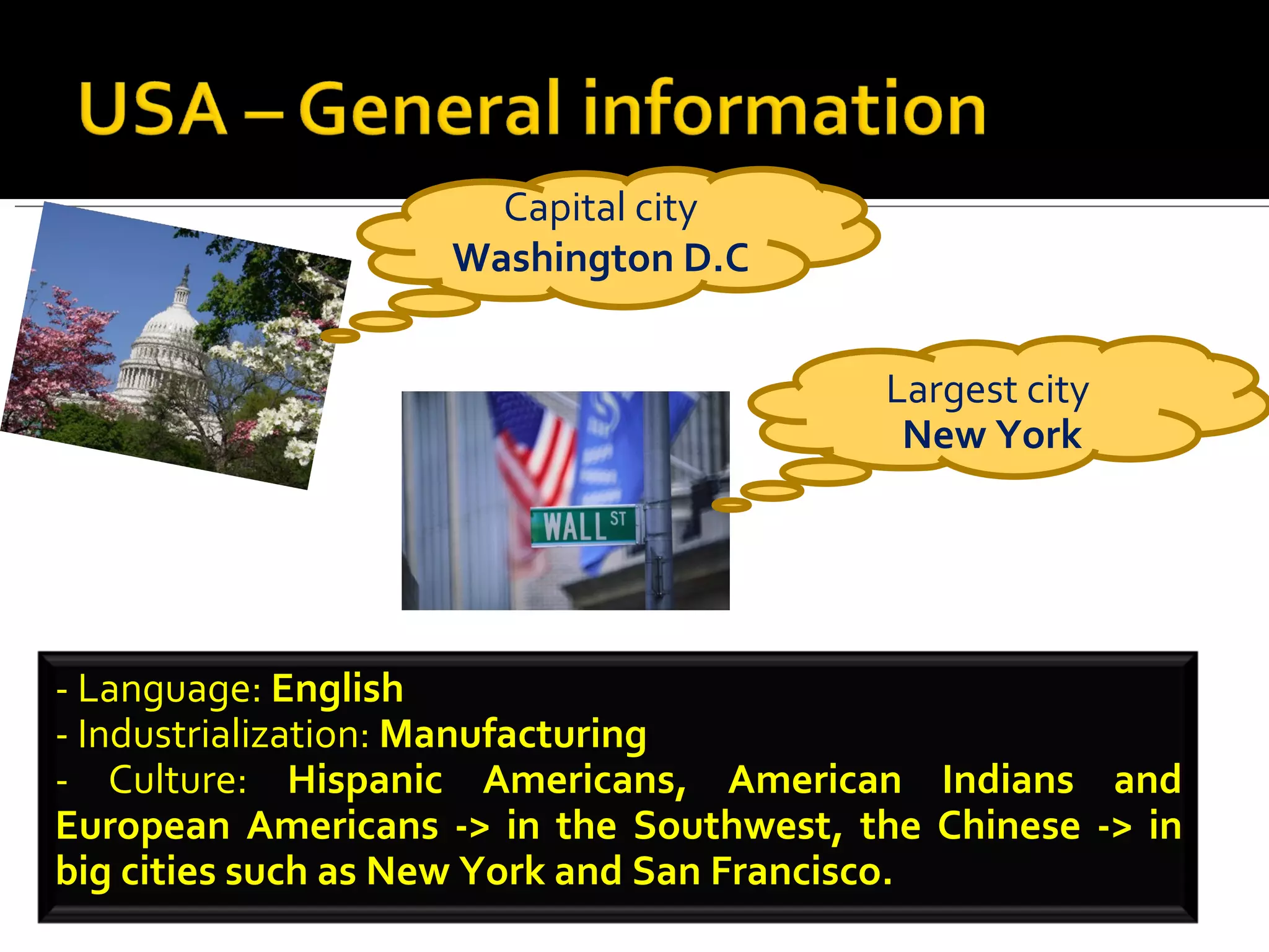 Capital city  Washington D.C Largest city  New York - Language:  English - Industrialization:  Manufacturing - Culture:  Hispanic Americans, American Indians and European Americans -> in the Southwest, the Chinese -> in big cities such as New York and San Francisco.  