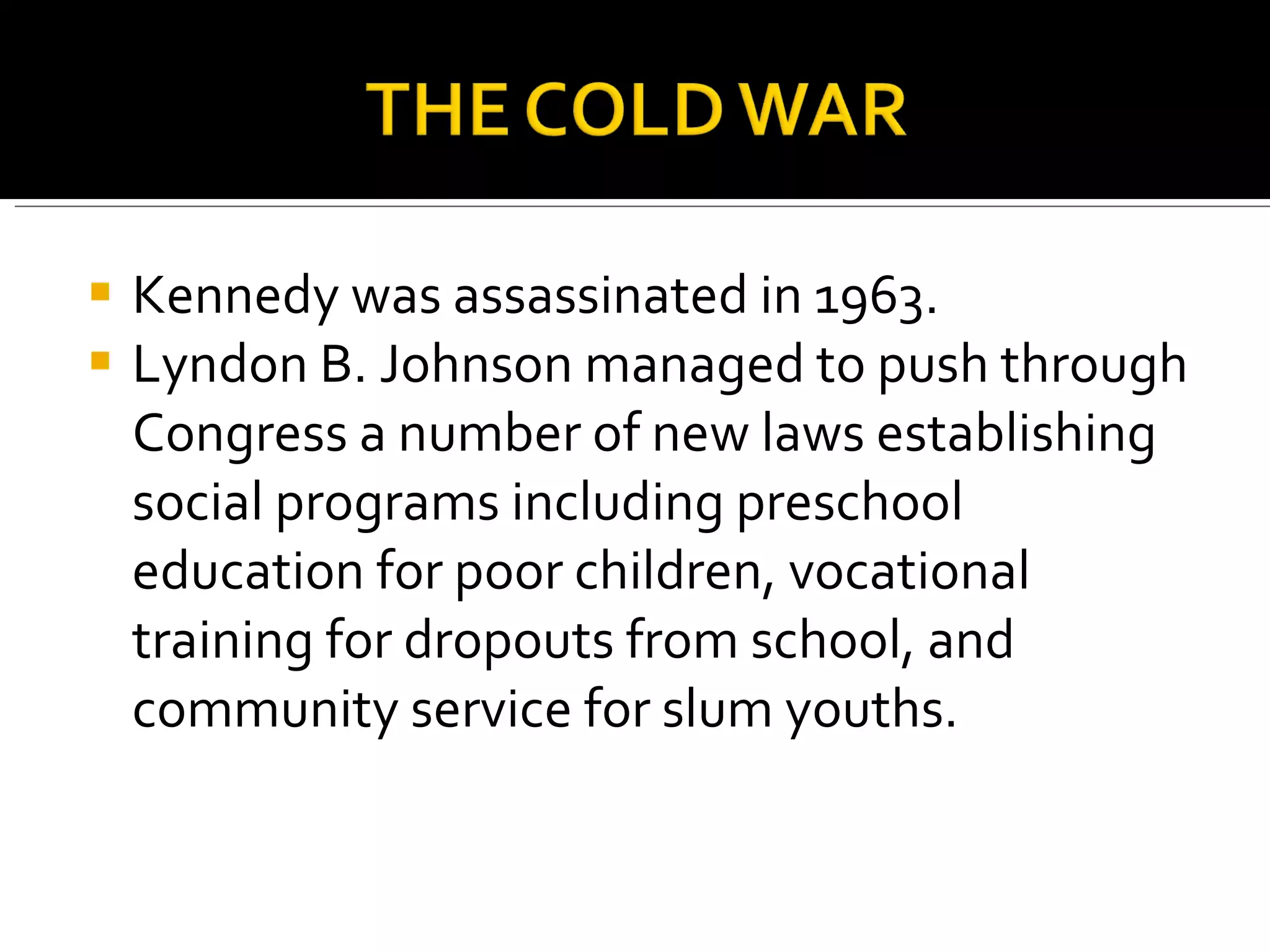 Kennedy was assassinated in 1963. Lyndon B. Johnson managed to push through Congress a number of new laws establishing social programs including preschool education for poor children, vocational training for dropouts from school, and community service for slum youths.  