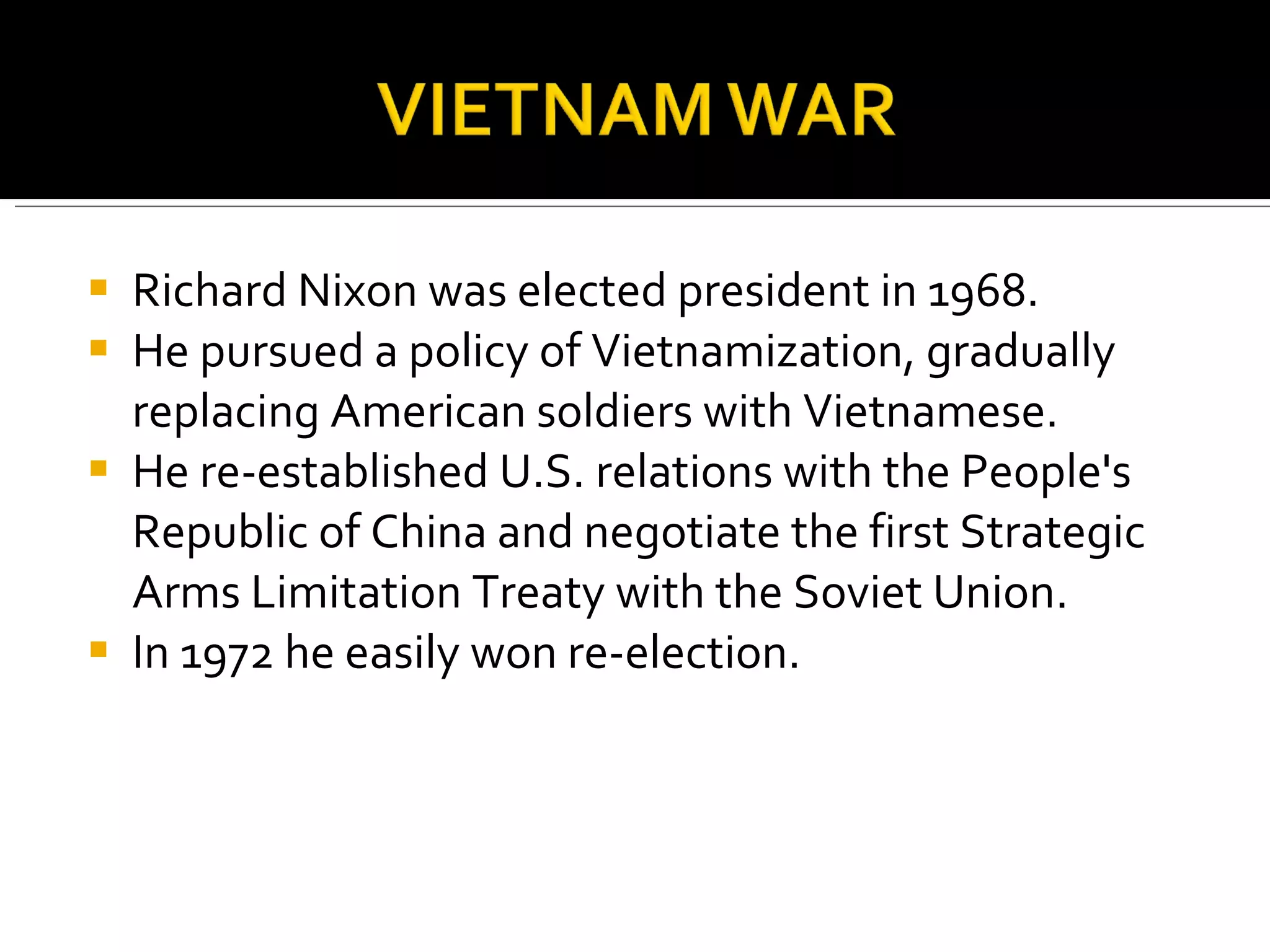 Richard Nixon was elected president in 1968.  He pursued a policy of Vietnamization, gradually replacing American soldiers with Vietnamese.  He re-established U.S. relations with the People's Republic of China and negotiate the first Strategic Arms Limitation Treaty with the Soviet Union.  In 1972 he easily won re-election.  