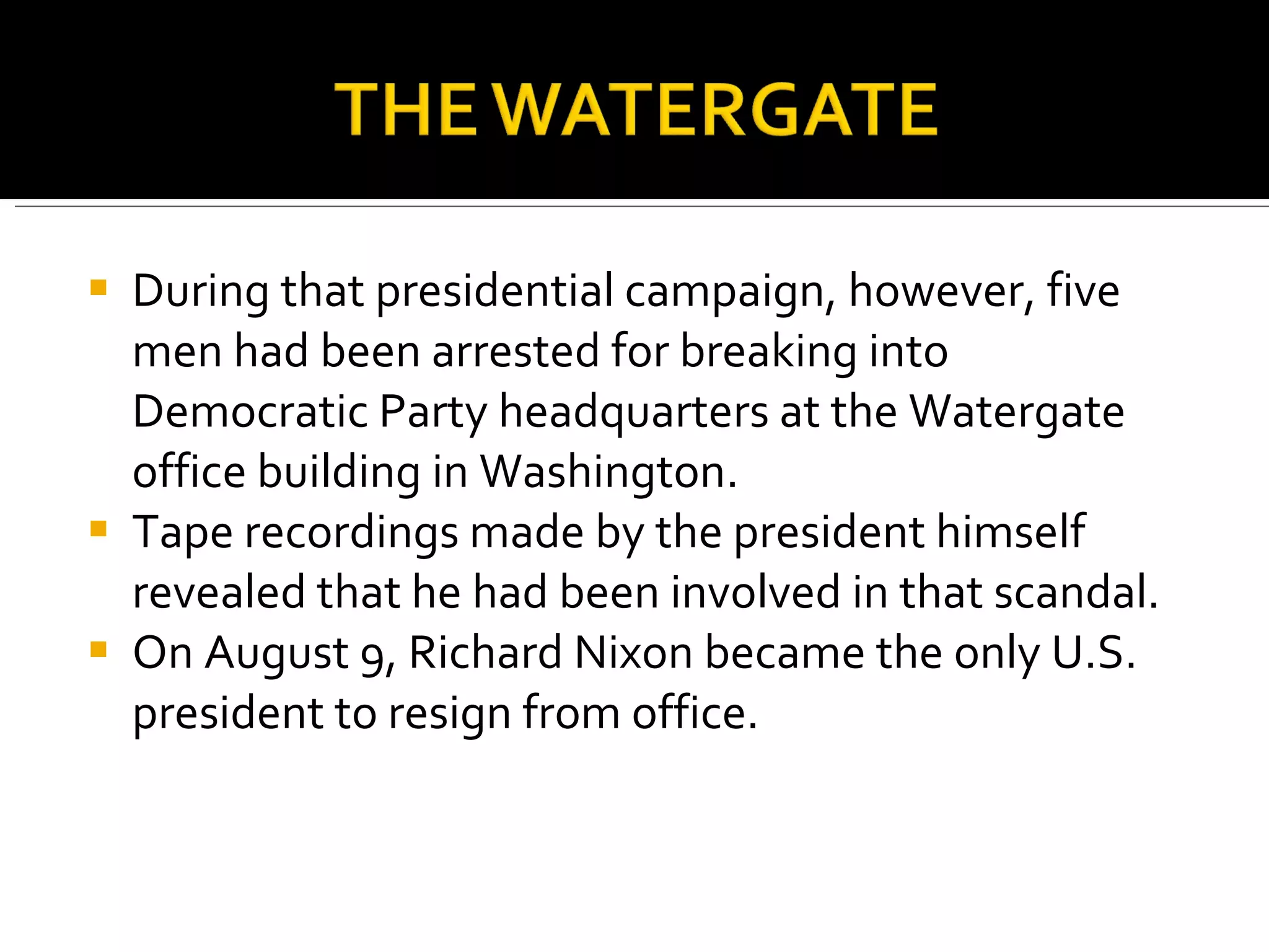 During that presidential campaign, however, five men had been arrested for breaking into Democratic Party headquarters at the Watergate office building in Washington. Tape recordings made by the president himself revealed that he had been involved in that scandal. On August 9, Richard Nixon became the only U.S. president to resign from office.  