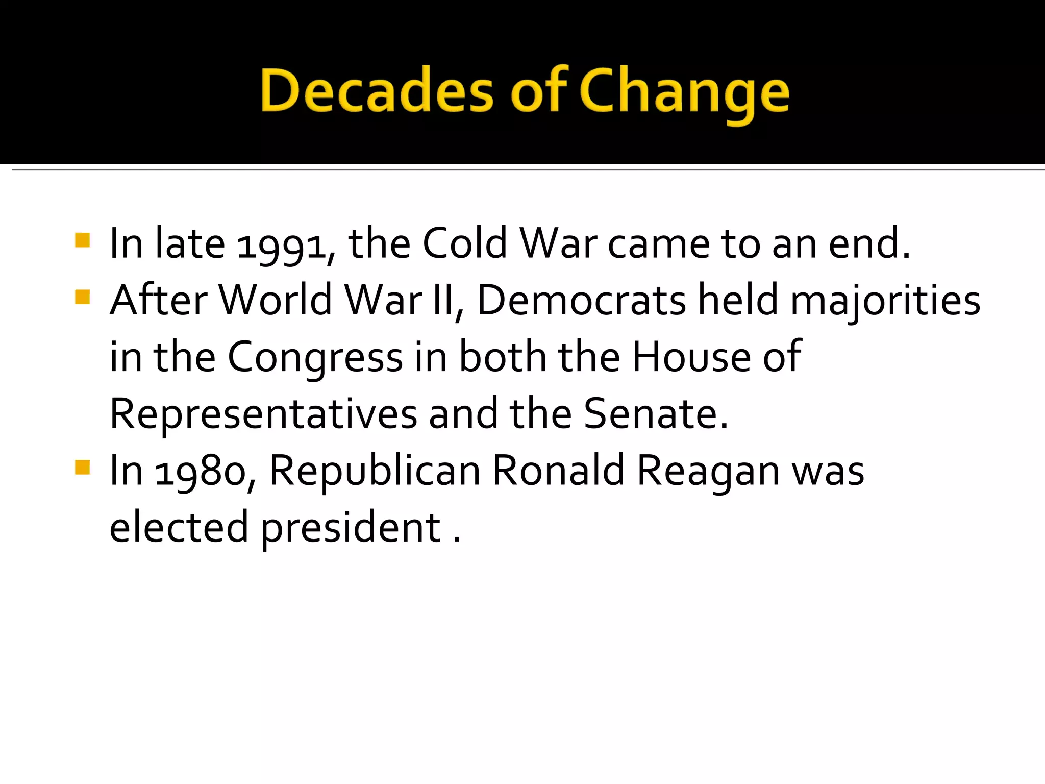 In late 1991, the Cold War came to an end. After World War II, Democrats held majorities in the Congress in both the House of Representatives and the Senate.  In 1980, Republican Ronald Reagan was elected president .  