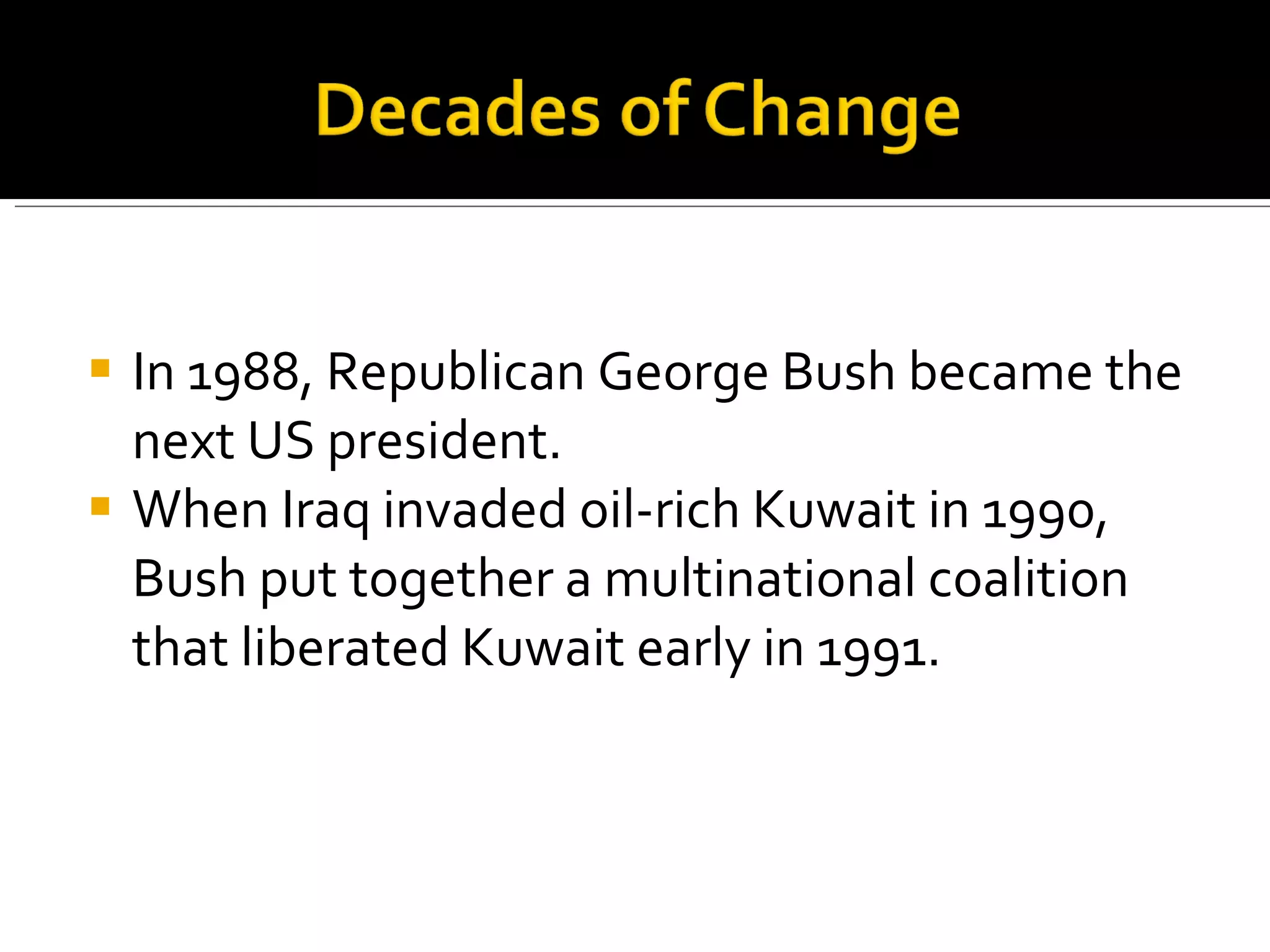 In 1988, Republican George Bush became the next US president.  When Iraq invaded oil-rich Kuwait in 1990, Bush put together a multinational coalition that liberated Kuwait early in 1991.  