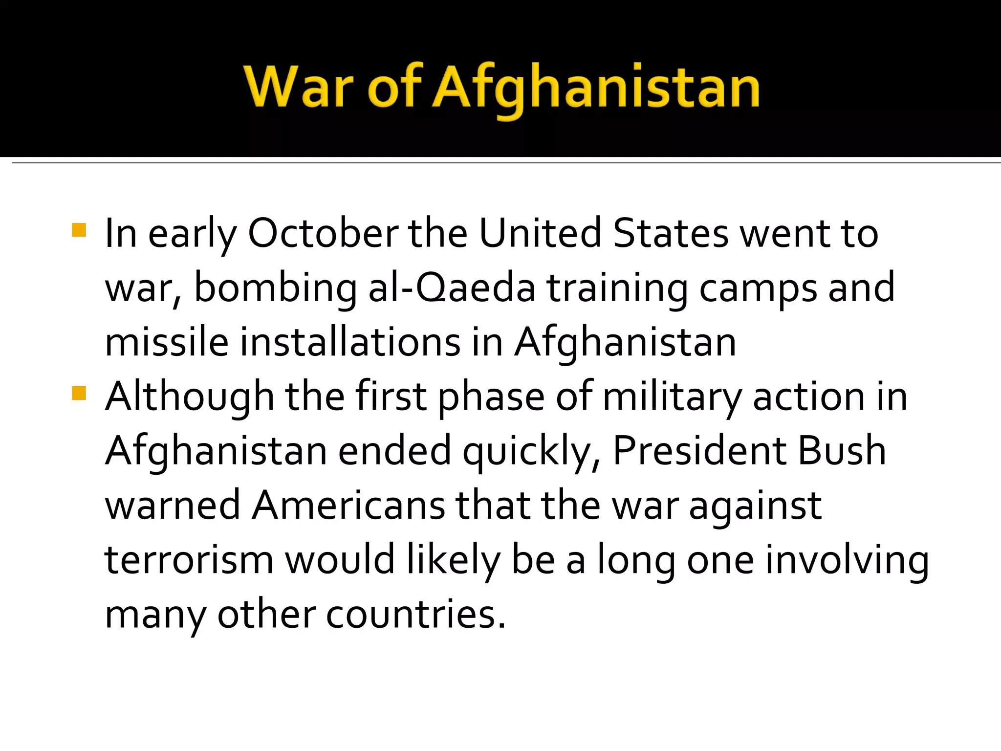 In early October the United States went to war, bombing al-Qaeda training camps and missile installations in Afghanistan  Although the first phase of military action in Afghanistan ended quickly, President Bush warned Americans that the war against terrorism would likely be a long one involving many other countries. 