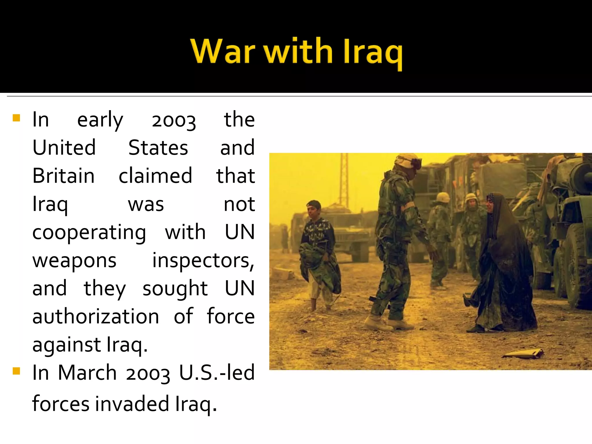 In early 2003 the United States and Britain claimed that Iraq was not cooperating with UN weapons inspectors, and they sought UN authorization of force against Iraq. In March 2003 U.S.-led forces invaded Iraq .  