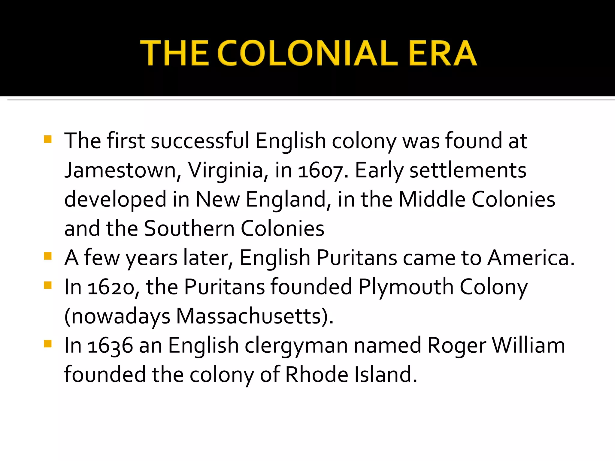 The first successful English colony was found at Jamestown, Virginia, in 1607. Early settlements developed in New England, in the Middle Colonies and the Southern Colonies A few years later, English Puritans came to America.  In 1620, the Puritans founded Plymouth Colony (nowadays Massachusetts).  In 1636 an English clergyman named Roger William founded the colony of Rhode Island.  