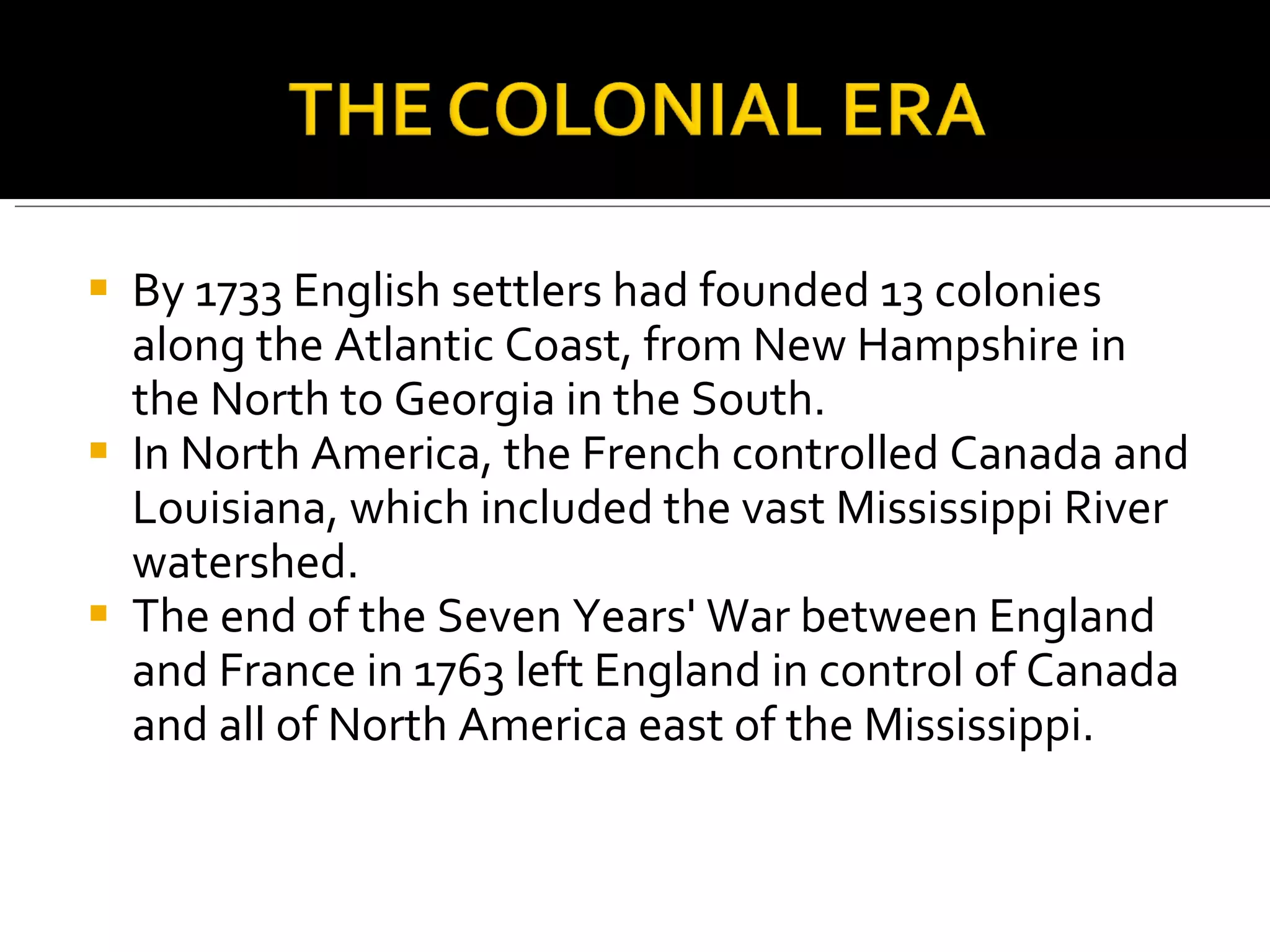 By 1733 English settlers had founded 13 colonies along the Atlantic Coast, from New Hampshire in the North to Georgia in the South.  In North America, the French controlled Canada and Louisiana, which included the vast Mississippi River watershed.  The end of the Seven Years' War between England and France in 1763 left England in control of Canada and all of North America east of the Mississippi.  