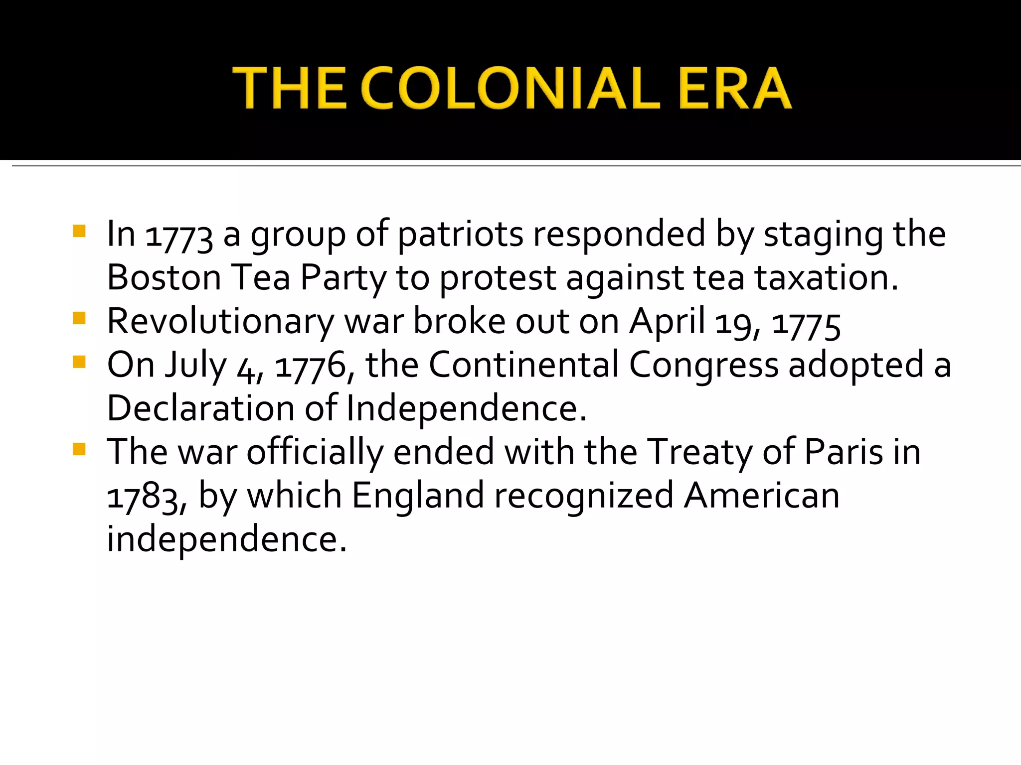 In 1773 a group of patriots responded by staging the Boston Tea Party to protest against tea taxation.  Revolutionary war broke out on April 19, 1775 On July 4, 1776, the Continental Congress adopted a Declaration of Independence.  The war officially ended with the Treaty of Paris in 1783, by which England recognized American independence.  