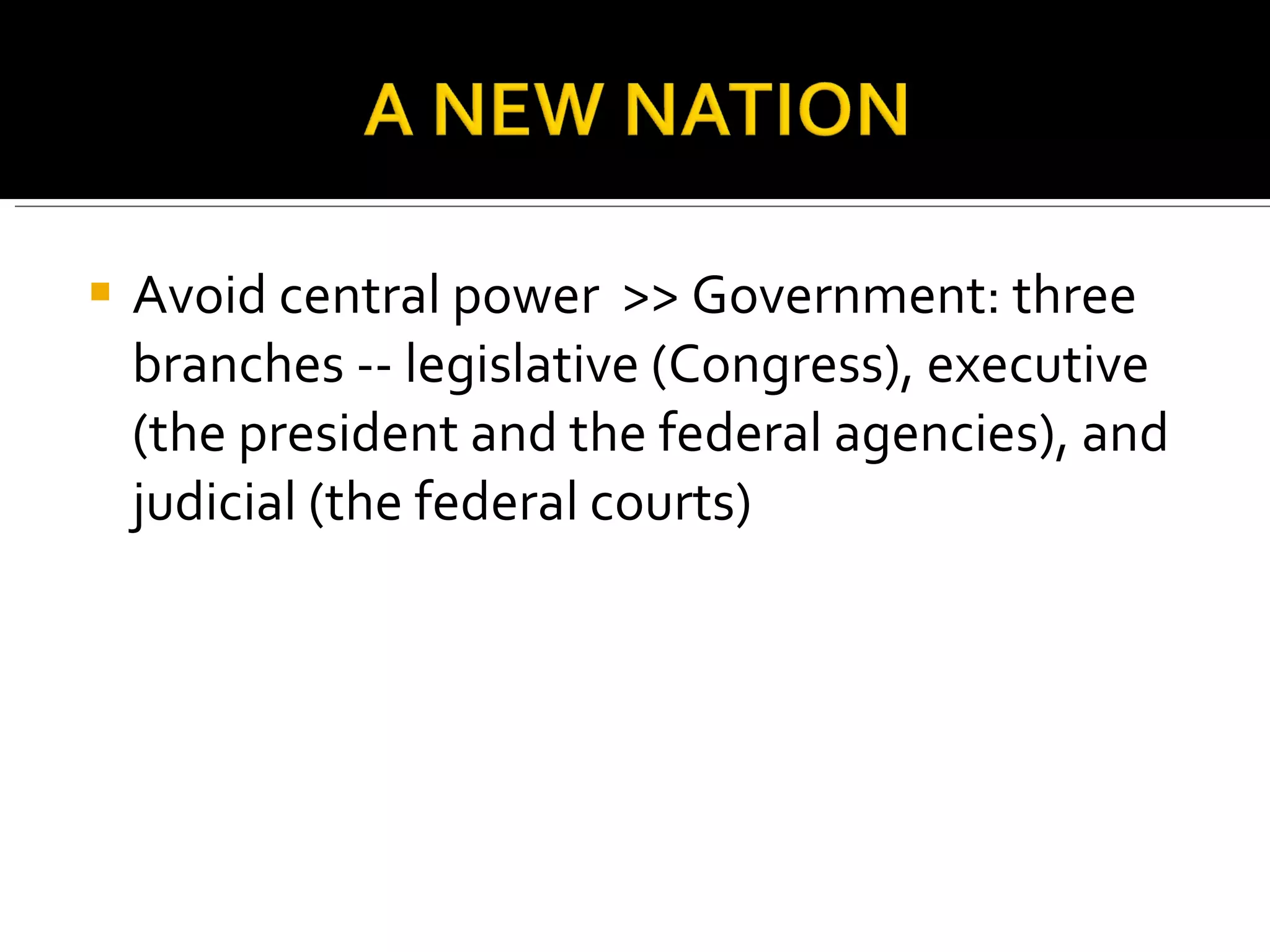 Avoid central power  >> Government: three branches -- legislative (Congress), executive (the president and the federal agencies), and judicial (the federal courts) 