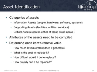 Asset Identification Categories of assets Information Assets (people, hardware, software, systems) Supporting Assets (facilities, utilities, services) Critical Assets (can be either of those listed above) Attributes of the assets need to be compiled Determine each item’s relative value How much revenue/profit does it generate? What is the cost to replace it? How difficult would it be to replace? How quickly can it be replaced? 