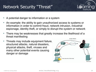 Network Security “Threat” A potential danger to information or a system An example: the ability to gain unauthorized access to systems or information in order to commit fraud, network intrusion, industrial espionage, identity theft, or simply to disrupt the system or network  There may be weaknesses that greatly increase the likelihood of a threat manifesting Threats may include equipment failure,  structured attacks, natural disasters,  physical attacks, theft, viruses and  many other potential events causing  danger or damage 