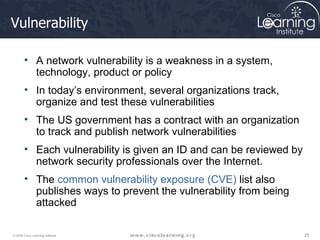 Vulnerability A network vulnerability is a weakness in a system, technology, product or policy In today’s environment, several organizations track, organize and test these vulnerabilities  The US government has a contract with an organization to track and publish network vulnerabilities Each vulnerability is given an ID and can be reviewed by network security professionals over the Internet. The  common vulnerability exposure (CVE)  list also publishes ways to prevent the vulnerability from being attacked 