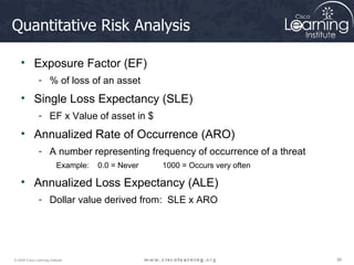 Quantitative Risk Analysis Exposure Factor (EF) % of loss of an asset Single Loss Expectancy (SLE) EF x Value of asset in $ Annualized Rate of Occurrence (ARO) A number representing frequency of occurrence of a threat Example:  0.0 = Never  1000 = Occurs very often Annualized Loss Expectancy (ALE) Dollar value derived from:  SLE x ARO 