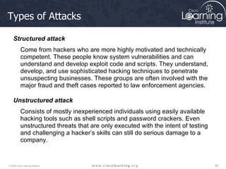 Types of Attacks Structured attack  Come from hackers who are more highly motivated and technically competent. These people know system vulnerabilities and can understand and develop exploit code and scripts. They understand, develop, and use sophisticated hacking techniques to penetrate unsuspecting businesses. These groups are often involved with the major fraud and theft cases reported to law enforcement agencies.  Unstructured attack  Consists of mostly inexperienced individuals using easily available hacking tools such as shell scripts and password crackers. Even unstructured threats that are only executed with the intent of testing and challenging a hacker’s skills can still do serious damage to a company. 