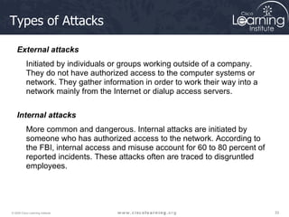 Types of Attacks External attacks Initiated by individuals or groups working outside of a company. They do not have authorized access to the computer systems or network. They gather information in order to work their way into a network mainly from the Internet or dialup access servers.  Internal attacks More common and dangerous. Internal attacks are initiated by someone who has authorized access to the network. According to the FBI, internal access and misuse account for 60 to 80 percent of reported incidents. These attacks often are traced to disgruntled employees.  