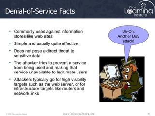 Denial-of-Service Facts Commonly used against information stores like web sites Simple and usually quite effective Does not pose a direct threat to sensitive data  The attacker tries to prevent a service from being used and making that service unavailable to legitimate users Attackers typically go for high visibility targets such as the web server, or for infrastructure targets like routers and network links Uh-Oh. Another DoS attack! 