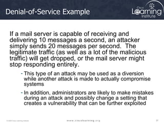 Denial-of-Service Example If a mail server is capable of receiving and delivering 10 messages a second, an attacker simply sends 20 messages per second.  The legitimate traffic (as well as a lot of the malicious traffic) will get dropped, or the mail server might stop responding entirely.  This type of an attack may be used as a diversion while another attack is made to actually compromise systems In addition, administrators are likely to make mistakes during an attack and possibly change a setting that creates a vulnerability that can be further exploited 
