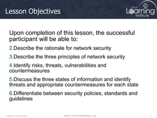 Lesson Objectives Upon completion of this lesson, the successful participant will be able to: Describe the rationale for network security Describe the three principles of network security Identify risks, threats, vulnerabilities and countermeasures Discuss the three states of information and identify threats and appropriate countermeasures for each state Differentiate between security policies, standards and guidelines 