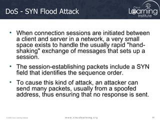 DoS - SYN Flood Attack When connection sessions are initiated between a client and server in a network, a very small space exists to handle the usually rapid "hand-shaking" exchange of messages that sets up a session.  The session-establishing packets include a SYN field that identifies the sequence order.  To cause this kind of attack, an attacker can send many packets, usually from a spoofed address, thus ensuring that no response is sent.  