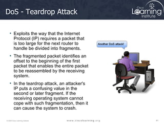DoS - Teardrop Attack Exploits the way that the Internet Protocol (IP) requires a packet that is too large for the next router to handle be divided into fragments.  The fragmented packet identifies an offset to the beginning of the first packet that enables the entire packet to be reassembled by the receiving system.  In the teardrop attack, an attacker's IP puts a confusing value in the second or later fragment. If the receiving operating system cannot cope with such fragmentation, then it can cause the system to crash. 