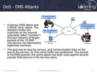 DoS - DNS Attacks A famous DNS attack was  a DDoS "ping" attack. The  attackers broke into  machines on the Internet  (popularly called "zombies")  and sent streams of forged  packets at the 13 DNS  root servers via intermediary  legitimate machines.  The goal was to clog the servers, and communication links on the way to the servers, so that useful traffic was gridlocked. The assault is not DNS-specific--the same attack has been used against several popular Web servers in the last few years.  