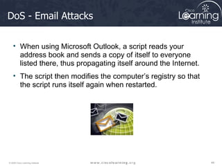 DoS - Email Attacks When using Microsoft Outlook, a script reads your address book and sends a copy of itself to everyone listed there, thus propagating itself around the Internet.  The script then modifies the computer’s registry so that the script runs itself again when restarted.   
