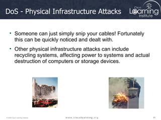 DoS - Physical Infrastructure Attacks Someone can just simply snip your cables! Fortunately this can be quickly noticed and dealt with.  Other physical infrastructure attacks can include recycling systems, affecting power to systems and actual destruction of computers or storage devices. 