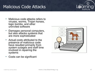 Malicious Code Attacks Malicious code attacks refers to viruses, worms, Trojan horses, logic bombs, and other uninvited software Damages personal computers, but also attacks systems that are more sophisticated Actual costs attributed to the presence of malicious code have resulted primarily from system outages and staff time involved in repairing the systems  Costs can be significant 
