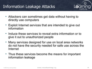 Information Leakage Attacks Attackers can sometimes get data without having to directly use computers  Exploit Internet services that are intended to give out information  Induce these services to reveal extra information or to give it out to unauthorized people  Many services designed for use on local area networks do not have the security needed for safe use across the Internet Thus these services become the means for important information leakage 