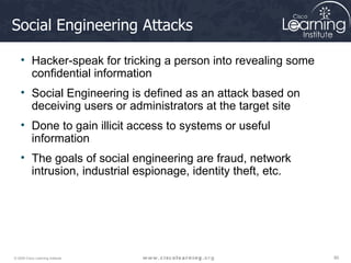 Social Engineering Attacks Hacker-speak for tricking a person into revealing some confidential information Social Engineering is defined as an attack based on deceiving users or administrators at the target site  Done to gain illicit access to systems or useful information  The goals of social engineering are fraud, network intrusion, industrial espionage, identity theft, etc. 