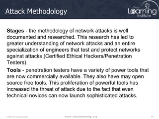 Attack Methodology Stages  - the methodology of network attacks is well documented and researched. This research has led to greater understanding of network attacks and an entire specialization of engineers that test and protect networks against attacks (Certified Ethical Hackers/Penetration Testers) Tools  - penetration testers have a variety of power tools that are now commercially available. They also have may open source free tools. This proliferation of powerful tools has increased the threat of attack due to the fact that even technical novices can now launch sophisticated attacks. 