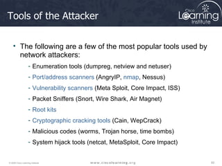 Tools of the Attacker The following are a few of the most popular tools used by network attackers: Enumeration tools (dumpreg, netview and netuser) Port/address scanners  (AngryIP,  nmap , Nessus) Vulnerability scanners  (Meta Sploit, Core Impact, ISS) Packet Sniffers (Snort, Wire Shark, Air Magnet) Root kits Cryptographic cracking tools  (Cain, WepCrack) Malicious codes (worms, Trojan horse, time bombs) System hijack tools (netcat, MetaSploit, Core Impact) 
