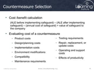 Countermeasure Selection Cost /benefit calculation (ALE before implementing safeguard) – (ALE after implementing safeguard) – (annual cost of safeguard) = value of safeguard to the company Evaluating cost of a countermeasure Product costs Design/planning costs Implementation costs Environment modifications Compatibility  Maintenance requirements Testing requirements Repair, replacement, or update costs Operating and support costs  Effects of productivity 